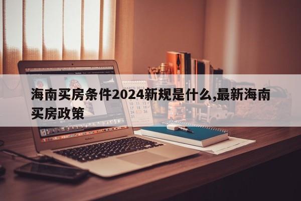 海南买房条件2024新规是什么,最新海南买房政策