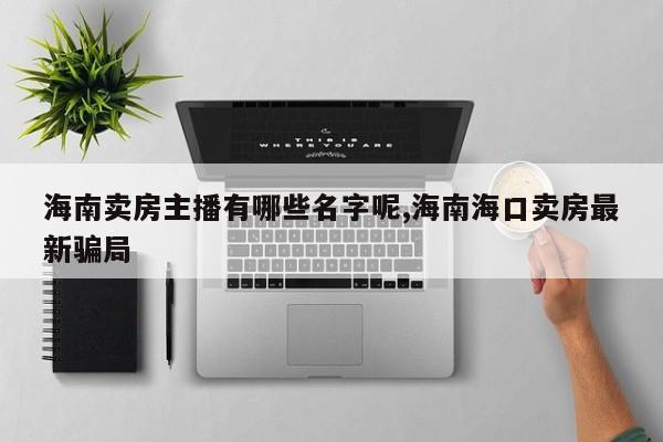 海南卖房主播有哪些名字呢,海南海口卖房最新骗局