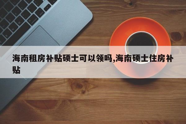 海南租房补贴硕士可以领吗,海南硕士住房补贴
