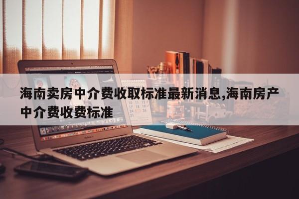 海南卖房中介费收取标准最新消息,海南房产中介费收费标准