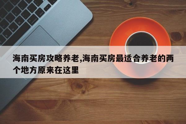 海南买房攻略养老,海南买房最适合养老的两个地方原来在这里
