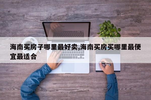 海南买房子哪里最好卖,海南买房买哪里最便宜最适合