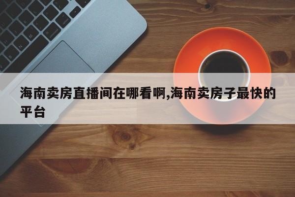 海南卖房直播间在哪看啊,海南卖房子最快的平台