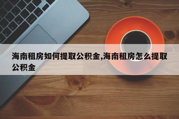 海南租房如何提取公积金,海南租房怎么提取公积金