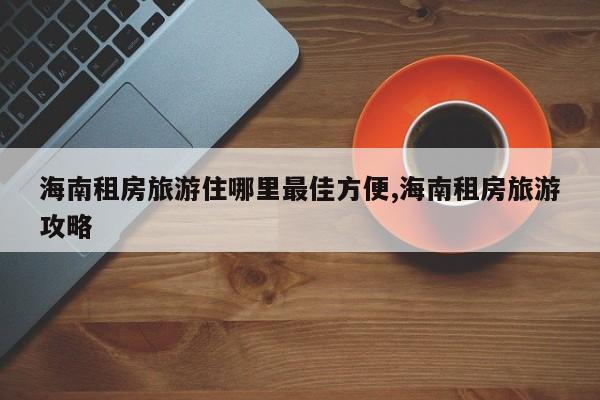 海南租房旅游住哪里最佳方便,海南租房旅游攻略