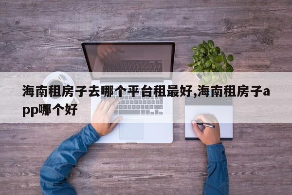 海南租房子去哪个平台租最好,海南租房子app哪个好