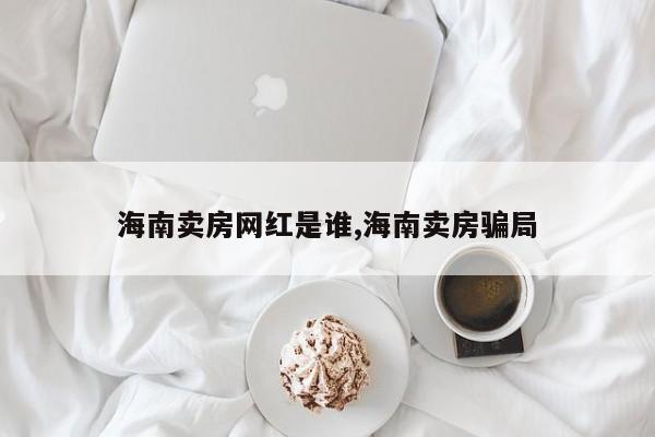 海南卖房网红是谁,海南卖房骗局