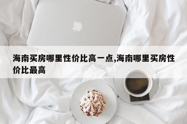 海南买房哪里性价比高一点,海南哪里买房性价比最高