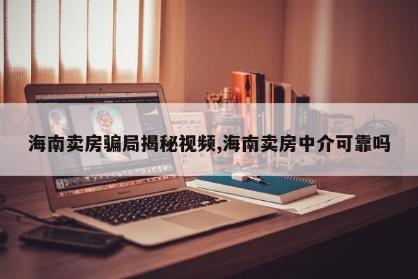 海南卖房骗局揭秘视频,海南卖房中介可靠吗