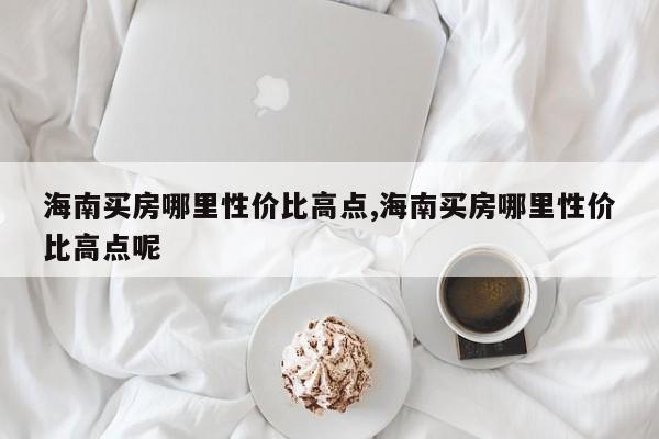 海南买房哪里性价比高点,海南买房哪里性价比高点呢