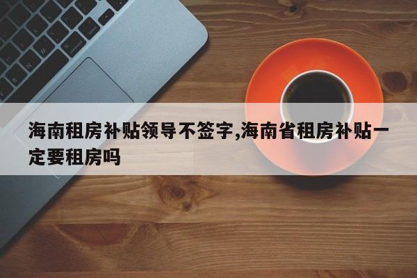海南租房补贴领导不签字,海南省租房补贴一定要租房吗