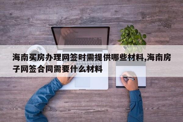 海南买房办理网签时需提供哪些材料,海南房子网签合同需要什么材料