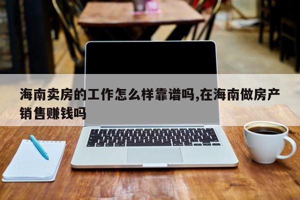 海南卖房的工作怎么样靠谱吗,在海南做房产销售赚钱吗