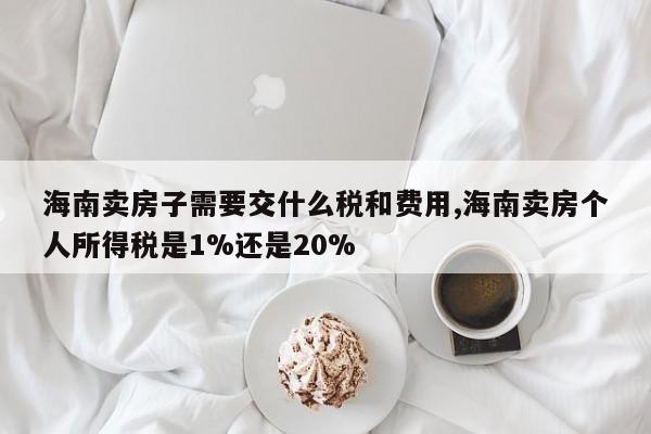 海南卖房子需要交什么税和费用,海南卖房个人所得税是1%还是20%
