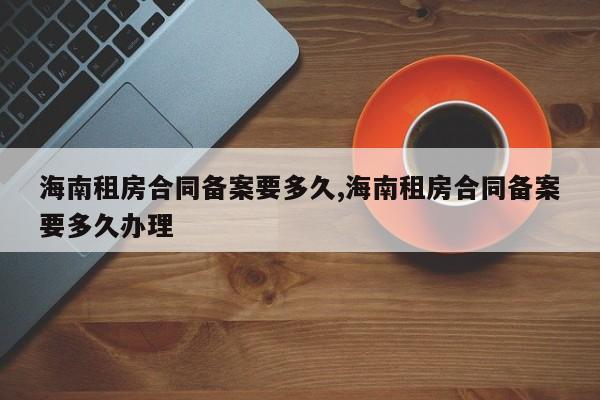 海南租房合同备案要多久,海南租房合同备案要多久办理