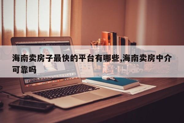 海南卖房子最快的平台有哪些,海南卖房中介可靠吗