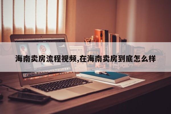 海南卖房流程视频,在海南卖房到底怎么样