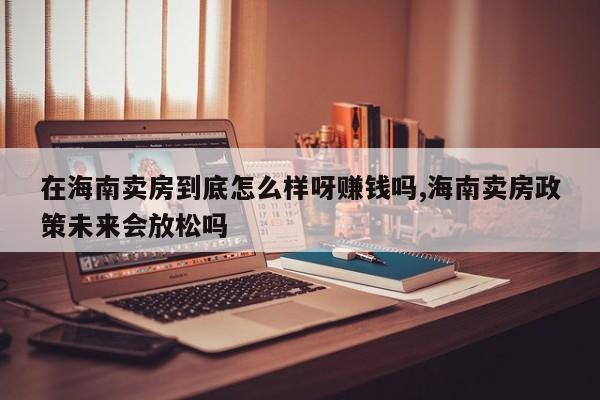 在海南卖房到底怎么样呀赚钱吗,海南卖房政策未来会放松吗