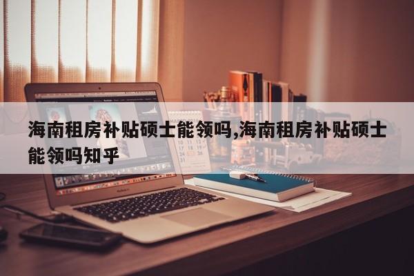 海南租房补贴硕士能领吗,海南租房补贴硕士能领吗知乎