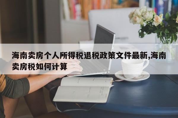 海南卖房个人所得税退税政策文件最新,海南卖房税如何计算