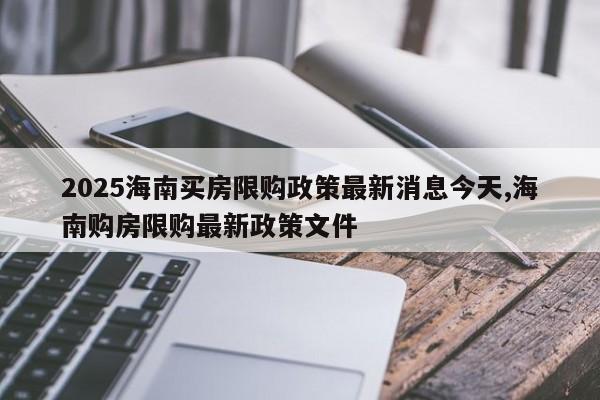 2025海南买房限购政策最新消息今天,海南购房限购最新政策文件