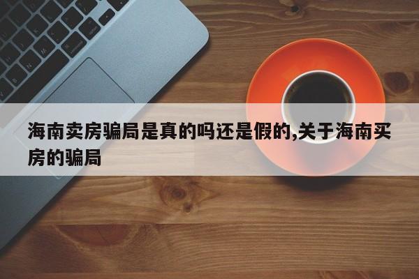 海南卖房骗局是真的吗还是假的,关于海南买房的骗局