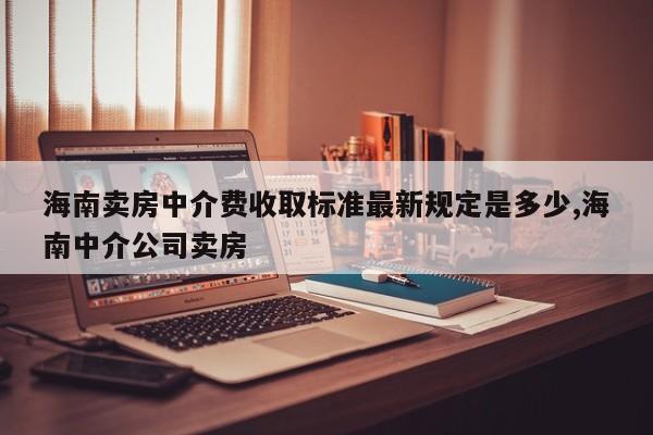 海南卖房中介费收取标准最新规定是多少,海南中介公司卖房