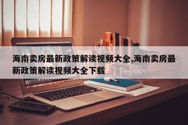 海南卖房最新政策解读视频大全,海南卖房最新政策解读视频大全下载
