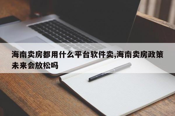 海南卖房都用什么平台软件卖,海南卖房政策未来会放松吗