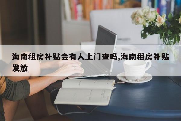 海南租房补贴会有人上门查吗,海南租房补贴发放