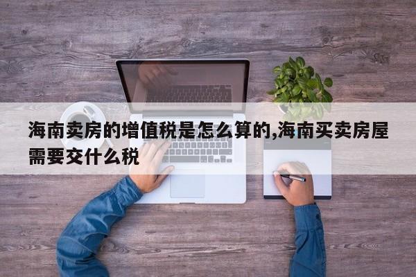 海南卖房的增值税是怎么算的,海南买卖房屋需要交什么税