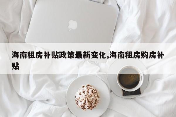 海南租房补贴政策最新变化,海南租房购房补贴