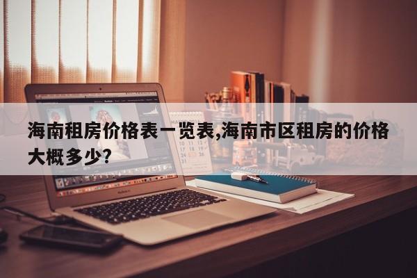 海南租房价格表一览表,海南市区租房的价格大概多少?