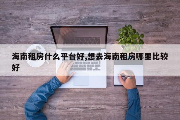 海南租房什么平台好,想去海南租房哪里比较好