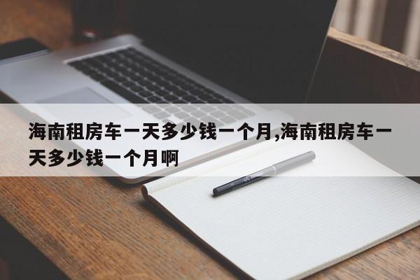 海南租房车一天多少钱一个月,海南租房车一天多少钱一个月啊