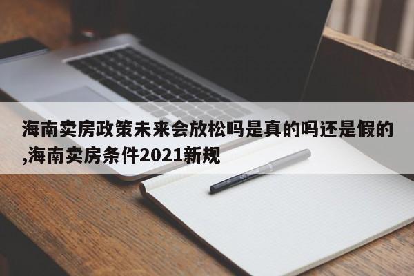 海南卖房政策未来会放松吗是真的吗还是假的,海南卖房条件2021新规