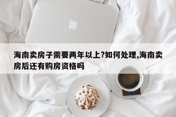 海南卖房子需要两年以上?如何处理,海南卖房后还有购房资格吗