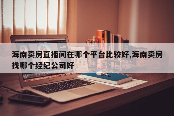 海南卖房直播间在哪个平台比较好,海南卖房找哪个经纪公司好