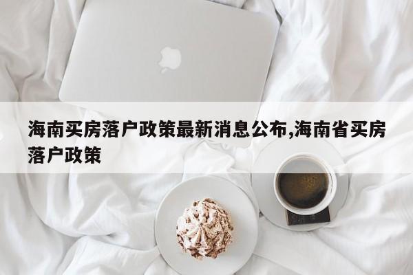 海南买房落户政策最新消息公布,海南省买房落户政策