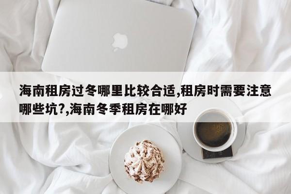 海南租房过冬哪里比较合适,租房时需要注意哪些坑?,海南冬季租房在哪好