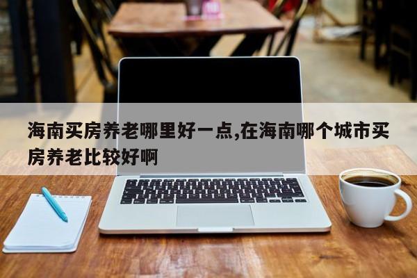 海南买房养老哪里好一点,在海南哪个城市买房养老比较好啊