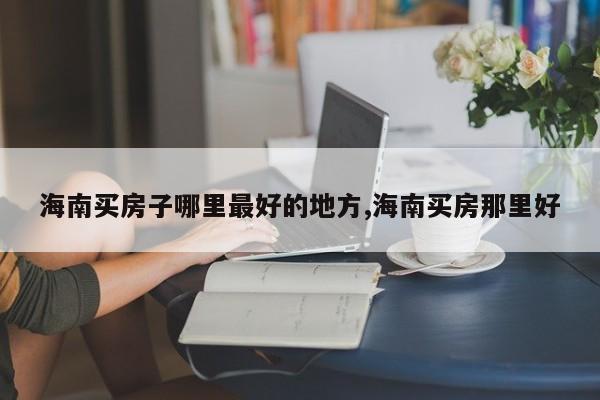 海南买房子哪里最好的地方,海南买房那里好